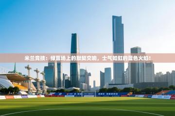 米兰竞技：绿茵场上的默契交响，士气如虹的蓝色火焰！